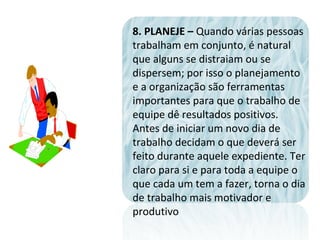 8. PLANEJE – Quando várias pessoas
trabalham em conjunto, é natural
que alguns se distraiam ou se
dispersem; por isso o planejamento
e a organização são ferramentas
importantes para que o trabalho de
equipe dê resultados positivos.
Antes de iniciar um novo dia de
trabalho decidam o que deverá ser
feito durante aquele expediente. Ter
claro para si e para toda a equipe o
que cada um tem a fazer, torna o dia
de trabalho mais motivador e
produtivo
 
