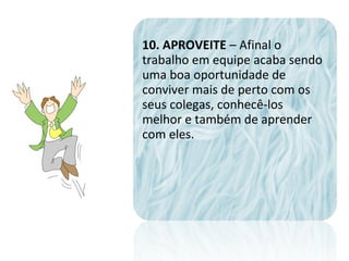10. APROVEITE – Afinal o
trabalho em equipe acaba sendo
uma boa oportunidade de
conviver mais de perto com os
seus colegas, conhecê-los
melhor e também de aprender
com eles.
 