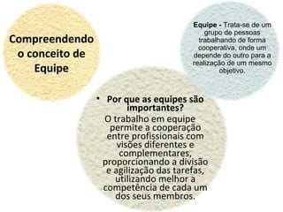 Compreendendo
o conceito de
Equipe
Equipe - Trata-se de um
grupo de pessoas
trabalhando de forma
cooperativa, onde um
depende do outro para a
realização de um mesmo
objetivo.
• Por que as equipes são
importantes?
O trabalho em equipe
permite a cooperação
entre profissionais com
visões diferentes e
complementares,
proporcionando a divisão
e agilização das tarefas,
utilizando melhor a
competência de cada um
dos seus membros.
 