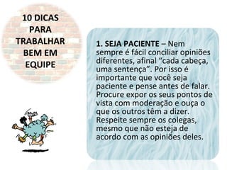 10 DICAS
PARA
TRABALHAR
BEM EM
EQUIPE
1. SEJA PACIENTE – Nem
sempre é fácil conciliar opiniões
diferentes, afinal “cada cabeça,
uma sentença”. Por isso é
importante que você seja
paciente e pense antes de falar.
Procure expor os seus pontos de
vista com moderação e ouça o
que os outros têm a dizer.
Respeite sempre os colegas,
mesmo que não esteja de
acordo com as opiniões deles.
 