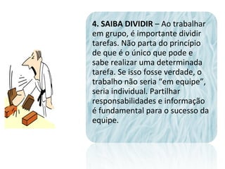 4. SAIBA DIVIDIR – Ao trabalhar
em grupo, é importante dividir
tarefas. Não parta do princípio
de que é o único que pode e
sabe realizar uma determinada
tarefa. Se isso fosse verdade, o
trabalho não seria “em equipe”,
seria individual. Partilhar
responsabilidades e informação
é fundamental para o sucesso da
equipe.
 