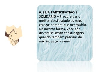 6. SEJA PARTICIPATIVO E
SOLIDÁRIO – Procure dar o
melhor de si e ajude os seus
colegas sempre que necessário.
Da mesma forma, você não
deverá se sentir constrangido
quando também precisar de
auxílio, peça mesmo.
 