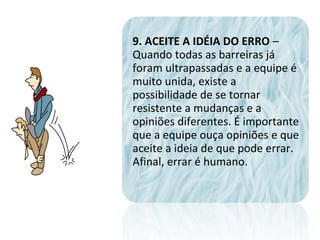 9. ACEITE A IDÉIA DO ERRO –
Quando todas as barreiras já
foram ultrapassadas e a equipe é
muito unida, existe a
possibilidade de se tornar
resistente a mudanças e a
opiniões diferentes. É importante
que a equipe ouça opiniões e que
aceite a ideia de que pode errar.
Afinal, errar é humano.
 