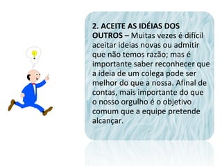 2. ACEITE AS IDÉIAS DOS
OUTROS – Muitas vezes é difícil
aceitar ideias novas ou admitir
que não temos razão; mas é
importante saber reconhecer que
a ideia de um colega pode ser
melhor do que a nossa. Afinal de
contas, mais importante do que
o nosso orgulho é o objetivo
comum que a equipe pretende
alcançar.
 
