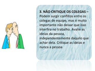 3. NÃO CRITIQUE OS COLEGAS –
Podem surgir conflitos entre os
colegas de equipe, mas é muito
importante não deixar que isso
interfira no trabalho. Avalie as
ideias da pessoa,
independentemente daquilo que
achar dela. Critique as ideias e
nunca a pessoa
 