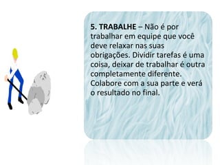 5. TRABALHE – Não é por
trabalhar em equipe que você
deve relaxar nas suas
obrigações. Dividir tarefas é uma
coisa, deixar de trabalhar é outra
completamente diferente.
Colabore com a sua parte e verá
o resultado no final.
 