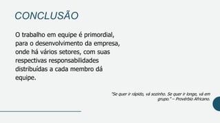 CONCLUSÃO
O trabalho em equipe é primordial,
para o desenvolvimento da empresa,
onde há vários setores, com suas
respectivas responsabilidades
distribuídas a cada membro dá
equipe.
"Se quer ir rápido, vá sozinho. Se quer ir longe, vá em
grupo.” – Provérbio Africano.
 