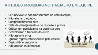 ATITUDES PROIBIDAS NO TRABALHO EM EQUIPE
• Ser inflexível e não transparente na comunicação
• Não alinhar o objetivo
• Comprometimento zero
• Falta de planejamento e de respeito a prazos
• Criticar um participante na ausência dele
• Desvalorizar o trabalho do outro
• Não assumir erros
• Ignorar regras estabelecidas pela equipe
• Desiquilíbrio emocional
• Não aceitar as diferenças
 
