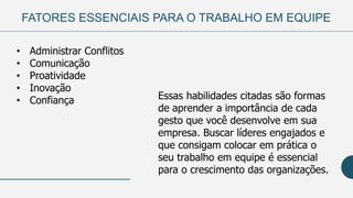 FATORES ESSENCIAIS PARA O TRABALHO EM EQUIPE
• Administrar Conflitos
• Comunicação
• Proatividade
• Inovação
• Confiança Essas habilidades citadas são formas
de aprender a importância de cada
gesto que você desenvolve em sua
empresa. Buscar líderes engajados e
que consigam colocar em prática o
seu trabalho em equipe é essencial
para o crescimento das organizações.
 