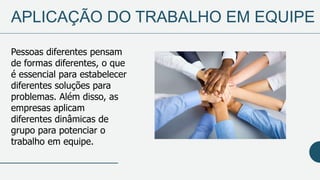 APLICAÇÃO DO TRABALHO EM EQUIPE
Pessoas diferentes pensam
de formas diferentes, o que
é essencial para estabelecer
diferentes soluções para
problemas. Além disso, as
empresas aplicam
diferentes dinâmicas de
grupo para potenciar o
trabalho em equipe.
 