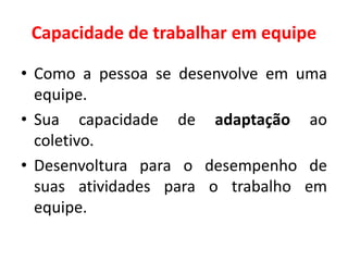 Capacidade de trabalhar em equipe
• Como a pessoa se desenvolve em uma
equipe.
• Sua capacidade de adaptação ao
coletivo.
• Desenvoltura para o desempenho de
suas atividades para o trabalho em
equipe.
 