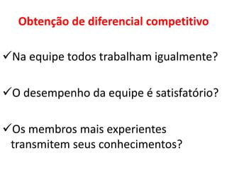 Obtenção de diferencial competitivo
Na equipe todos trabalham igualmente?
O desempenho da equipe é satisfatório?
Os membros mais experientes
transmitem seus conhecimentos?
 