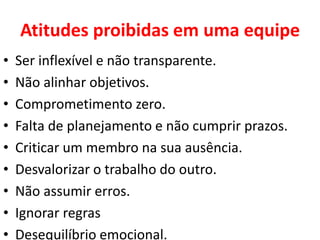 Atitudes proibidas em uma equipe
• Ser inflexível e não transparente.
• Não alinhar objetivos.
• Comprometimento zero.
• Falta de planejamento e não cumprir prazos.
• Criticar um membro na sua ausência.
• Desvalorizar o trabalho do outro.
• Não assumir erros.
• Ignorar regras
• Desequilíbrio emocional.
 