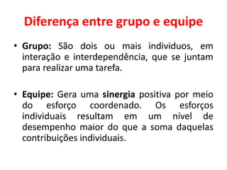 Diferença entre grupo e equipe
• Grupo: São dois ou mais individuos, em
interação e interdependência, que se juntam
para realizar uma tarefa.
• Equipe: Gera uma sinergia positiva por meio
do esforço coordenado. Os esforços
individuais resultam em um nível de
desempenho maior do que a soma daquelas
contribuições individuais.
 