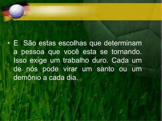 • E São estas escolhas que determinam
a pessoa que você esta se tornando.
Isso exige um trabalho duro. Cada um
de nós pode virar um santo ou um
demônio a cada dia.
 