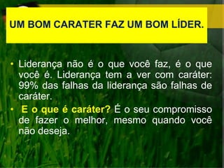 UM BOM CARATER FAZ UM BOM LÍDER.
• Liderança não é o que você faz, é o que
você é. Liderança tem a ver com caráter:
99% das falhas da liderança são falhas de
caráter.
• E o que é caráter? É o seu compromisso
de fazer o melhor, mesmo quando você
não deseja.
 