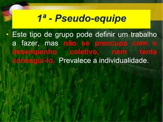 1ª - Pseudo-equipe
• Este tipo de grupo pode definir um trabalho
a fazer, mas não se preocupa com o
desempenho coletivo, nem tenta
conseguí-lo. Prevalece a individualidade.
 