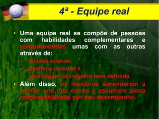 4ª - Equipe real
• Uma equipe real se compõe de pessoas
com habilidades complementares e
comprometidas umas com as outras
através de:
– missão comum,
– objetivos comuns e
– abordagem de trabalho bem definida.
• Além disso, os membros aprenderam a
confiar uns nos outros e assumem plena
responsabilidade por seu desempenho.
 