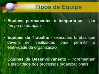 • Equipes permanentes e temporárias – por
tempo de duração
• Equipes de Trabalho - executam tarefas que
devem ser realizadas para permitir a
efetividade da organização
• Equipes de Desenvolvimento - incrementam
a efetividade dos processos organizacionais
Tipos de Equipe
 