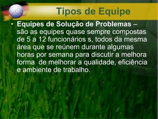 • Equipes de Solução de Problemas –
são as equipes quase sempre compostas
de 5 a 12 funcionários s, todos da mesma
área que se reúnem durante algumas
horas por semana para discutir a melhora
forma de melhorar a qualidade, eficiência
e ambiente de trabalho.
Tipos de Equipe
 