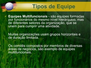 • Equipes Multifuncionais - são equipes formadas
por funcionários do mesmo nível hierárquico, mas
de diferentes setores da organização, que se
unem para cumprir uma atividade.
Muitas organizações usam grupos horizontais e
de duração limitada.
Os comitês compostos por membros de diversas
áreas de negócios, são exemplo de equipes
multifuncionais.
Tipos de Equipe
 