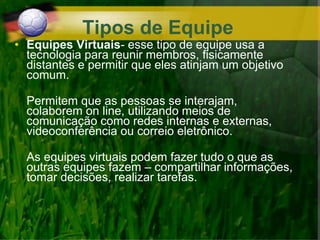 • Equipes Virtuais- esse tipo de equipe usa a
tecnologia para reunir membros, fisicamente
distantes e permitir que eles atinjam um objetivo
comum.
Permitem que as pessoas se interajam,
colaborem on line, utilizando meios de
comunicação como redes internas e externas,
videoconferência ou correio eletrônico.
As equipes virtuais podem fazer tudo o que as
outras equipes fazem – compartilhar informações,
tomar decisões, realizar tarefas.
Tipos de Equipe
 