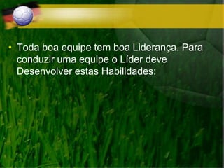 • Toda boa equipe tem boa Liderança. Para
conduzir uma equipe o Líder deve
Desenvolver estas Habilidades:
 