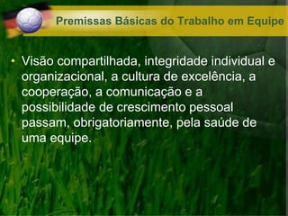 Premissas Básicas do Trabalho em Equipe
• Visão compartilhada, integridade individual e
organizacional, a cultura de excelência, a
cooperação, a comunicação e a
possibilidade de crescimento pessoal
passam, obrigatoriamente, pela saúde de
uma equipe.
 