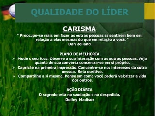 QUALIDADE DO LÍDER
CARISMA
“ Preocupe-se mais em fazer as outras pessoas se sentirem bem em
relação a elas mesmas do que em relação a você. “
Dan Reiland
PLANO DE MELHORIA
 Mude o seu foco. Observe a sua interação com as outras pessoas. Veja
quanto de sua conversa concentra-se em si próprio.
 Capriche na primeira impressão. Concentre-se nos interesses da outra
pessoa. Seja positivo.
 Compartilhe a si mesmo. Pense em como você poderá valorizar a vida
dos outros.
AÇÃO DIÁRIA
O segredo está na saudação e na despedida.
Dolley Madison
 