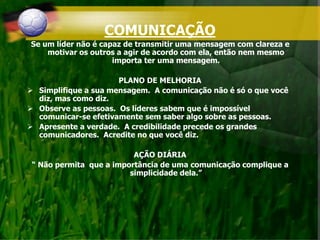 COMUNICAÇÃO
Se um líder não é capaz de transmitir uma mensagem com clareza e
motivar os outros a agir de acordo com ela, então nem mesmo
importa ter uma mensagem.
PLANO DE MELHORIA
 Simplifique a sua mensagem. A comunicação não é só o que você
diz, mas como diz.
 Observe as pessoas. Os líderes sabem que é impossível
comunicar-se efetivamente sem saber algo sobre as pessoas.
 Apresente a verdade. A credibilidade precede os grandes
comunicadores. Acredite no que você diz.
AÇÃO DIÁRIA
“ Não permita que a importância de uma comunicação complique a
simplicidade dela.”
 
