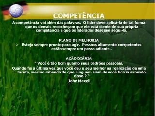 COMPETÊNCIA
A competência vai além das palavras. O líder deve aplicá-la de tal forma
que os demais reconheçam que ele está ciente de sua própria
competência e que os liderados desejam seguí-lo.
PLANO DE MELHORIA
 Esteja sempre pronto para agir. Pessoas altamente competentes
estão sempre um passo adiante..
AÇÃO DIÁRIA
“ Você é tão bom quanto seus padrões pessoais.
Quando foi a última vez que você deu o seu melhor na realização de uma
tarefa, mesmo sabendo de que ninguém além de você ficaria sabendo
disso ? “
John Maxell
 