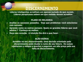 DISCERNIMENTO
Líderes inteligentes acreditam em apenas metade do que ouvem.
Líderes perspicazes sabem em que metade devem acreditar.
PLANO DE MELHORIA
 Analise os sucessos passados. Veja que problemas você solucionou
com sucesso.
 Aprenda como os outros pensam. Quais os grandes líderes que você
admira ? Conheça-os melhor.
 Ouça seu coração. A intuição lhe dirá o que fazer.
AÇÃO DIÁRIA
Acredite no seu discernimento. Uma decisão orientada pelo
discernimento pode mudar o rumo de seu futuro. Os suíços
rejeitaram o relógio a quartzo e pagaram um alto preço pela sua
falta de discernimento.
 