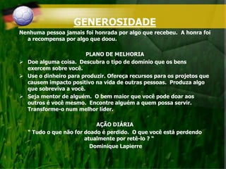 GENEROSIDADE
Nenhuma pessoa jamais foi honrada por algo que recebeu. A honra foi
a recompensa por algo que doou.
PLANO DE MELHORIA
 Doe alguma coisa. Descubra o tipo de domínio que os bens
exercem sobre você.
 Use o dinheiro para produzir. Ofereça recursos para os projetos que
causem impacto positivo na vida de outras pessoas. Produza algo
que sobreviva a você.
 Seja mentor de alguém. O bem maior que você pode doar aos
outros é você mesmo. Encontre alguém a quem possa servir.
Transforme-o num melhor líder.
AÇÃO DIÁRIA
“ Tudo o que não for doado é perdido. O que você está perdendo
atualmente por retê-lo ? “
Dominique Lapierre
 
