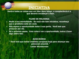 INICIATIVA
Dentre todas as coisas que um líder deve temer, a complacência é a
que deveria encabeçar a lista.
PLANO DE MELHORIA
 Mude a sua mentalidade. Se você não tem iniciativa, reconheça
que o problema está em você.
 Não espere a oportunidade bater à sua porta. Você tem que
procurar por ela.
 Dê o próximo passo. Uma coisa é ver a oportunidade, outra é fazer
algo sobre isso.
AÇÃO DIÁRIA
“ Você terá que tomar medidas corajosas hoje para alcançar seu
potencial amanhã. “
Lester Wunderman
 