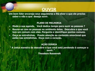 OUVIR
Um bom líder encoraja seus seguidores a lhe dizer o que ele precisa
saber e não o que deseja ouvir.
PLANO DE MELHORIA
 Mude a sua agenda. Você dedica tempo para ouvir as pessoas ?
 Reuna-se com as pessoas no ambiente delas. Descubra o que você
tem em comum com elas. Pergunte e identifique pontos comuns.
 Ouça as entrelinhas. Preste atenção ao conteúdo emocional que
estão nas entrelinhas. Ouça com o coração.
AÇÃO DIÁRIA
“ A única maneira de descobrir o que você está perdendo é começar a
ouvir. “
Theodore Roosevelt
 