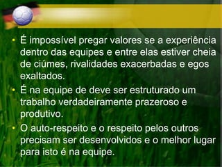 • É impossível pregar valores se a experiência
dentro das equipes e entre elas estiver cheia
de ciúmes, rivalidades exacerbadas e egos
exaltados.
• É na equipe de deve ser estruturado um
trabalho verdadeiramente prazeroso e
produtivo.
• O auto-respeito e o respeito pelos outros
precisam ser desenvolvidos e o melhor lugar
para isto é na equipe.
 