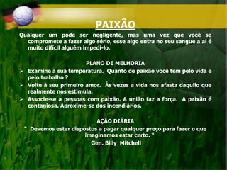 PAIXÃO
Qualquer um pode ser negligente, mas uma vez que você se
compromete a fazer algo sério, esse algo entra no seu sangue a aí é
muito difícil alguém impedi-lo.
PLANO DE MELHORIA
 Examine a sua temperatura. Quanto de paixão você tem pelo vida e
pelo trabalho ?
 Volte à seu primeiro amor. Às vezes a vida nos afasta daquilo que
realmente nos estimula.
 Associe-se a pessoas com paixão. A união faz a força. A paixão é
contagiosa. Aproxime-se dos incendiários.
AÇÃO DIÁRIA
“ Devemos estar dispostos a pagar qualquer preço para fazer o que
imaginamos estar certo. “
Gen. Billy Mitchell
 