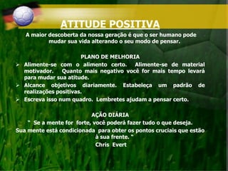ATITUDE POSITIVA
A maior descoberta da nossa geração é que o ser humano pode
mudar sua vida alterando o seu modo de pensar.
PLANO DE MELHORIA
 Alimente-se com o alimento certo. Alimente-se de material
motivador. Quanto mais negativo você for mais tempo levará
para mudar sua atitude.
 Alcance objetivos diariamente. Estabeleça um padrão de
realizações positivas.
 Escreva isso num quadro. Lembretes ajudam a pensar certo.
AÇÃO DIÁRIA
“ Se a mente for forte, você poderá fazer tudo o que deseja.
Sua mente está condicionada para obter os pontos cruciais que estão
à sua frente. “
Chris Evert
 