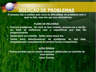 SOLUÇÃO DE PROBLEMAS
O sucesso não é medido pelo nível de dificuldade do problema com o
qual se lida, mas sim por sua reincidência.
PLANO DE MELHORIA
 Procure problemas. Se você os tem evitado, procure-os e corrija-
os. Você só melhorará com a experiência que eles lhe
proporcionarão.
 Desenvolva um método. Saiba como atacá-los.
 Tenha bons solucionadores de problemas ao seu lado.
Complementar mutuamente os pontos fracos é importante.
AÇÃO DIÁRIA
“ Nunca permita que os outros coloquem obstáculos no caminho de
seus sonhos. “
Gene Tunney
 