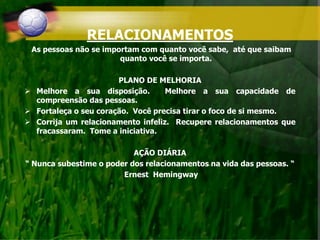 RELACIONAMENTOS
As pessoas não se importam com quanto você sabe, até que saibam
quanto você se importa.
PLANO DE MELHORIA
 Melhore a sua disposição. Melhore a sua capacidade de
compreensão das pessoas.
 Fortaleça o seu coração. Você precisa tirar o foco de si mesmo.
 Corrija um relacionamento infeliz. Recupere relacionamentos que
fracassaram. Tome a iniciativa.
AÇÃO DIÁRIA
“ Nunca subestime o poder dos relacionamentos na vida das pessoas. “
Ernest Hemingway
 