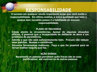 RESPONSABILIDADE
O sucesso em qualquer escala importante exige que você aceite a
responsabilidade. Em última análise, a única qualidade que toda a
pessoa bem sucedida possui é a habilidade de assumir
responsabilidade.
PLANO DE MELHORIA
 Esteja atento às circunstâncias. Apesar de algumas situações
difíceis, é possível que a incapacidade de deliberar se deva a um
problema de persistência.
 Admita o que não está suficientemente bom. Procure não reduzir
seus padrões. Busque a excelência.
 Encontre ferramentas melhores. Faça o que for possível para se
tornar melhor naquilo que faz.
AÇÃO DIÁRIA
Raramente as pessoas percebem quão fracas são as suas
justificativas até ouvirem as de outras pessoas.
 
