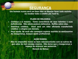SEGURANÇA
Um homem nunca será um bom líder se desejar fazer tudo sozinho
ou receber todo o crédito por fazê-lo.
PLANO DE MELHORIA
 Conheça a si mesmo. Tome consciência de seus talentos e suas
deficiências. Não adote postura defensiva. Reflita sobre elas.
 Distribua créditos. Você será um líder eficiente transferindo
créditos e elogios aos demais.
 Peça ajuda. Se você não consegue superar sozinho os sentimentos
de insegurança, busque ajuda profissional.
AÇÃO DIÁRIA
“ Não há empecilho maior ao bom relacionamento com os outros do
que estar de mal consigo mesmo. Não deixe que a insegurança o
impeça de alcançar seu potencial. “
Honoré de Balzac
 