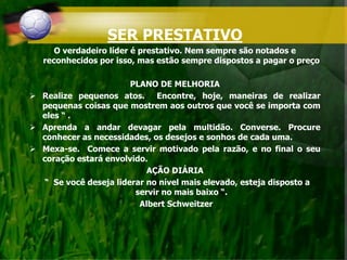 SER PRESTATIVO
O verdadeiro líder é prestativo. Nem sempre são notados e
reconhecidos por isso, mas estão sempre dispostos a pagar o preço
PLANO DE MELHORIA
 Realize pequenos atos. Encontre, hoje, maneiras de realizar
pequenas coisas que mostrem aos outros que você se importa com
eles “ .
 Aprenda a andar devagar pela multidão. Converse. Procure
conhecer as necessidades, os desejos e sonhos de cada uma.
 Mexa-se. Comece a servir motivado pela razão, e no final o seu
coração estará envolvido.
AÇÃO DIÁRIA
“ Se você deseja liderar no nível mais elevado, esteja disposto a
servir no mais baixo “.
Albert Schweitzer
 