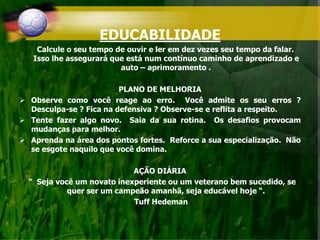 EDUCABILIDADE
Calcule o seu tempo de ouvir e ler em dez vezes seu tempo da falar.
Isso lhe assegurará que está num contínuo caminho de aprendizado e
auto – aprimoramento .
PLANO DE MELHORIA
 Observe como você reage ao erro. Você admite os seu erros ?
Desculpa-se ? Fica na defensiva ? Observe-se e reflita a respeito.
 Tente fazer algo novo. Saia da sua rotina. Os desafios provocam
mudanças para melhor.
 Aprenda na área dos pontos fortes. Reforce a sua especialização. Não
se esgote naquilo que você domina.
AÇÃO DIÁRIA
“ Seja você um novato inexperiente ou um veterano bem sucedido, se
quer ser um campeão amanhã, seja educável hoje “.
Tuff Hedeman
 