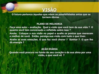 VISÃO
O futuro pertence àqueles que vêem as possibilidades antes que se
tornem óbvias .
PLANO DE MELHORIA
 Faça uma auto – avaliação. Qual a visão que você tem da sua vida ? O
quanto você tem conversado e refletido sobre isso ?
 Anote. Coloque a sua visão no papel e avalie os pontos que merecem
o melhor de você. Então, persiga sua visão com tudo o que tiver.
 Avalie as suas emoções. O que faz você chorar ? Sonhar ? O que lhe
dá energia ?
AÇÃO DIÁRIA
Quando você procura no fundo de seu coração e de sua alma por uma
visão, o que você vê ?
 