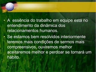 • A essência do trabalho em equipe está no
entendimento da dinâmica dos
relacionamentos humanos.
• Se estamos bem resolvidos interiormente
teremos mais condições de sermos mais
compreensivos, ouviremos melhor
aceitaremos melhor e perdoar se tornará um
hábito.
 