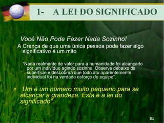 1- A LEI DO SIGNIFICADO
Você Não Pode Fazer Nada Sozinho!
A Crença de que uma única pessoa pode fazer algo
significativo é um mito
“Nada realmente de valor para a humanidade foi alcançado
por um indivíduo agindo sozinho. Observe debaixo da
superfície e descobrirá que todo ato aparentemente
individual foi na verdade esforço de equipe”.
• “Um é um número muito pequeno para se
alcançar a grandeza. Esta é a lei do
significado”.
51
 