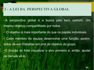 2 - A LEI DA PERSPECTIVA GLOBAL
• A perspectiva global é a busca pelo bem comum. Um
mesmo objetivo compartilhado por todos.
• O objetivo é mais importante do que os papéis individuais.
• Cada membro da equipe desenvolve uma função, porém,
todos devem trabalhar em prol do objetivo do grupo.
• É função do líder visualizar o alvo primeiro e, então, ajudar
os demais vê-lo.
52
 