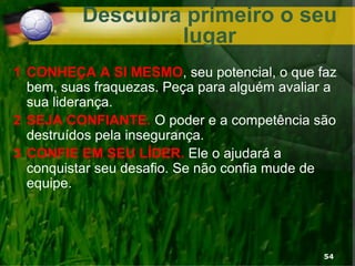 Descubra primeiro o seu
lugar
1 CONHEÇA A SI MESMO, seu potencial, o que faz
bem, suas fraquezas. Peça para alguém avaliar a
sua liderança.
2 SEJA CONFIANTE. O poder e a competência são
destruídos pela insegurança.
3 CONFIE EM SEU LÍDER. Ele o ajudará a
conquistar seu desafio. Se não confia mude de
equipe.
54
 