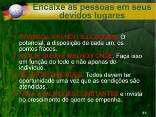 Encaixe as pessoas em seus
devidos lugares
1 CONHEÇA A FUNDO SUA EQUIPE. O
potencial, a disposição de cada um, os
pontos fracos.
2 AVALIE QUEM É MELHOR ONDE. Faça isso
em função do todo e não apenas do
indivíduo.
3 DÊ OPORTUNIDADES. Todos devem ter
oportunidade uma vez que as condições são
atendidas.
4 FAÇA AVALIAÇÕES CONSTANTES e invista
no crescimento de quem se empenha.
55
 